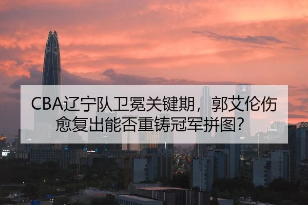 CBA辽宁队卫冕关键期，郭艾伦伤愈复出能否重铸冠军拼图？