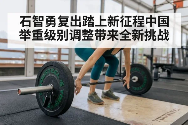 石智勇复出踏上新征程中国举重级别调整带来全新挑战